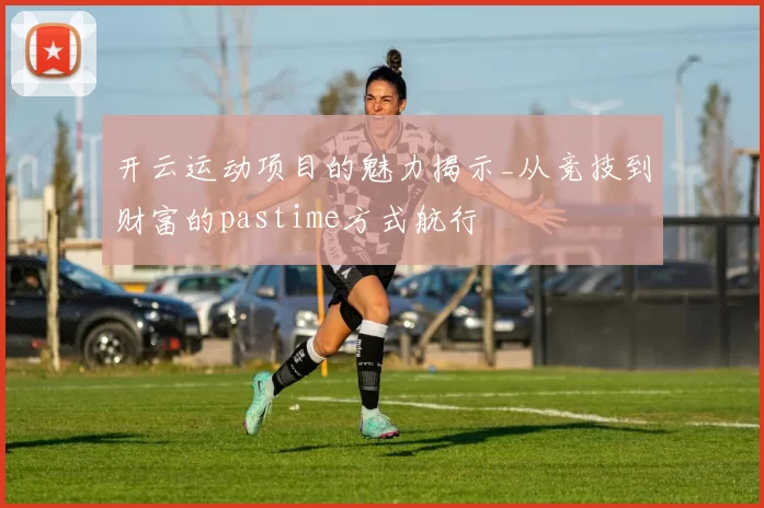 开云运动项目的魅力揭示_从竞技到财富的pastime方式航行